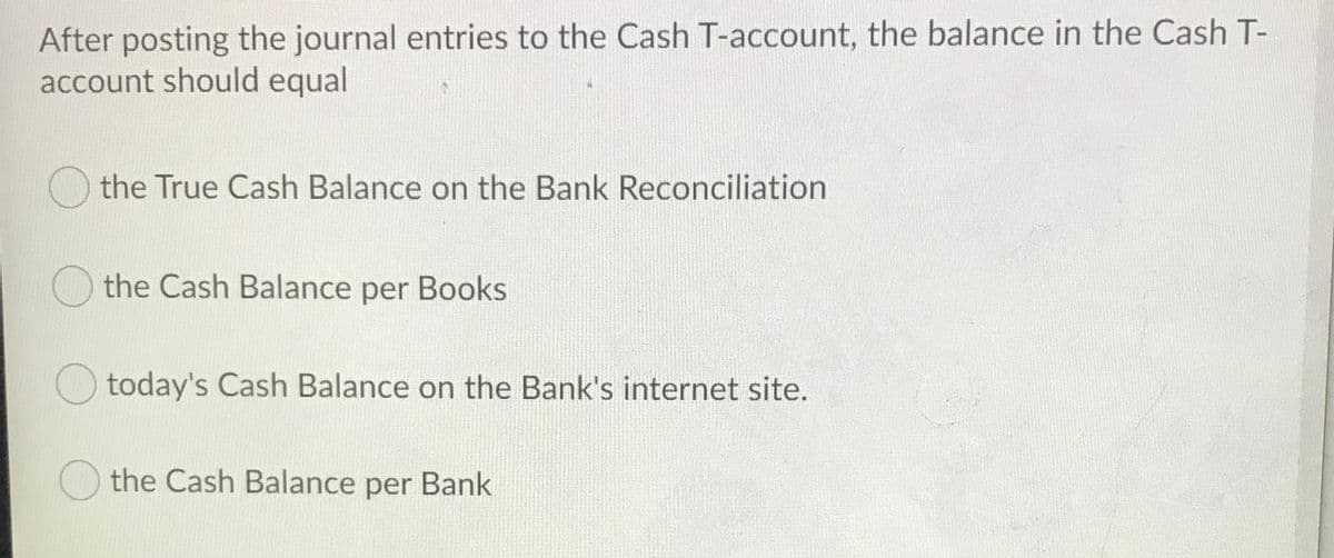 After posting the journal entries to the Cash T-account, the balance in the Cash T-
account should equal
the True Cash Balance on the Bank Reconciliation
the Cash Balance per Books
O today's Cash Balance on the Bank's internet site.
the Cash Balance per Bank
