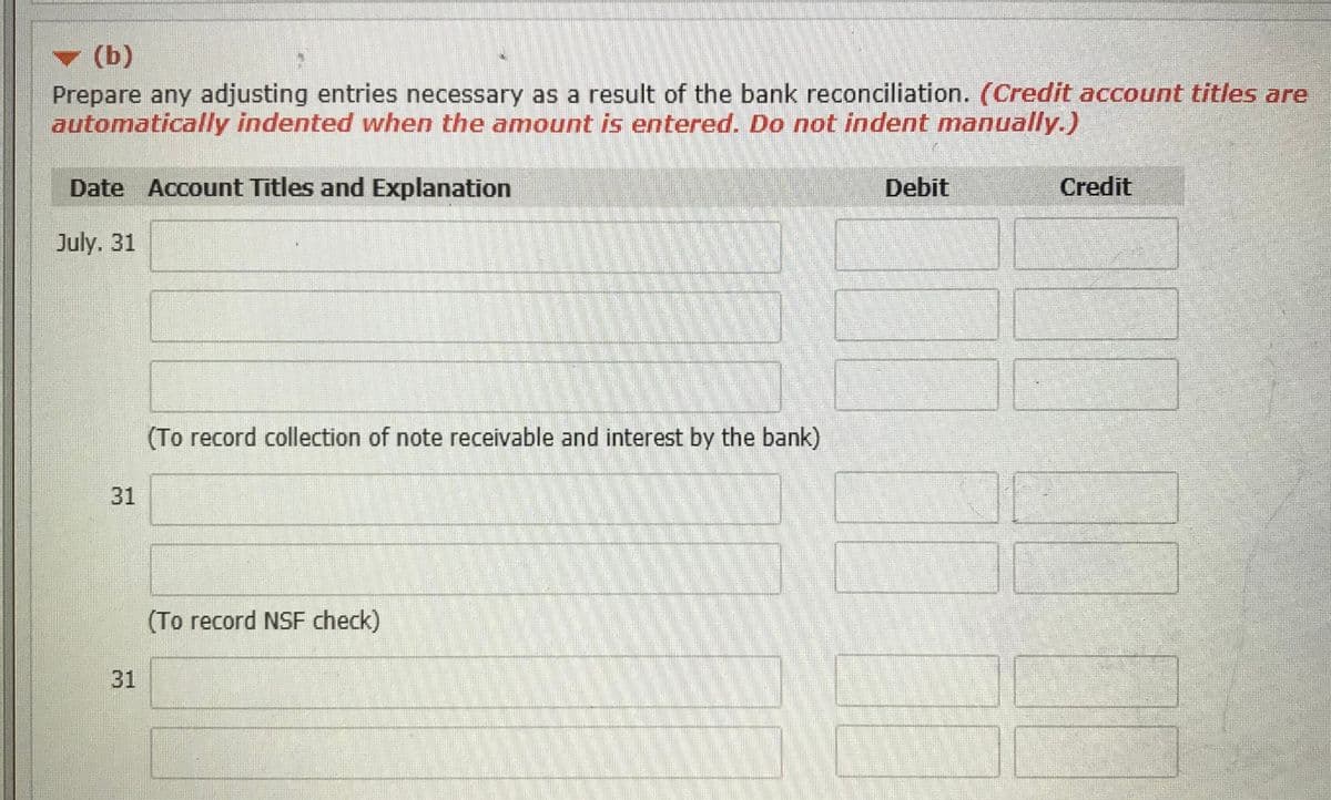 (b)
Prepare any adjusting entries necessary as a result of the bank reconciliation. (Credit account titles are
automatically indented when the amount is entered. Do not indent manually.)
Date Account Titles and Explanation
Debit
Credit
00
July. 31
(To record collection of note receivable and interest by the bank)
31
(To record NSF check)
31
