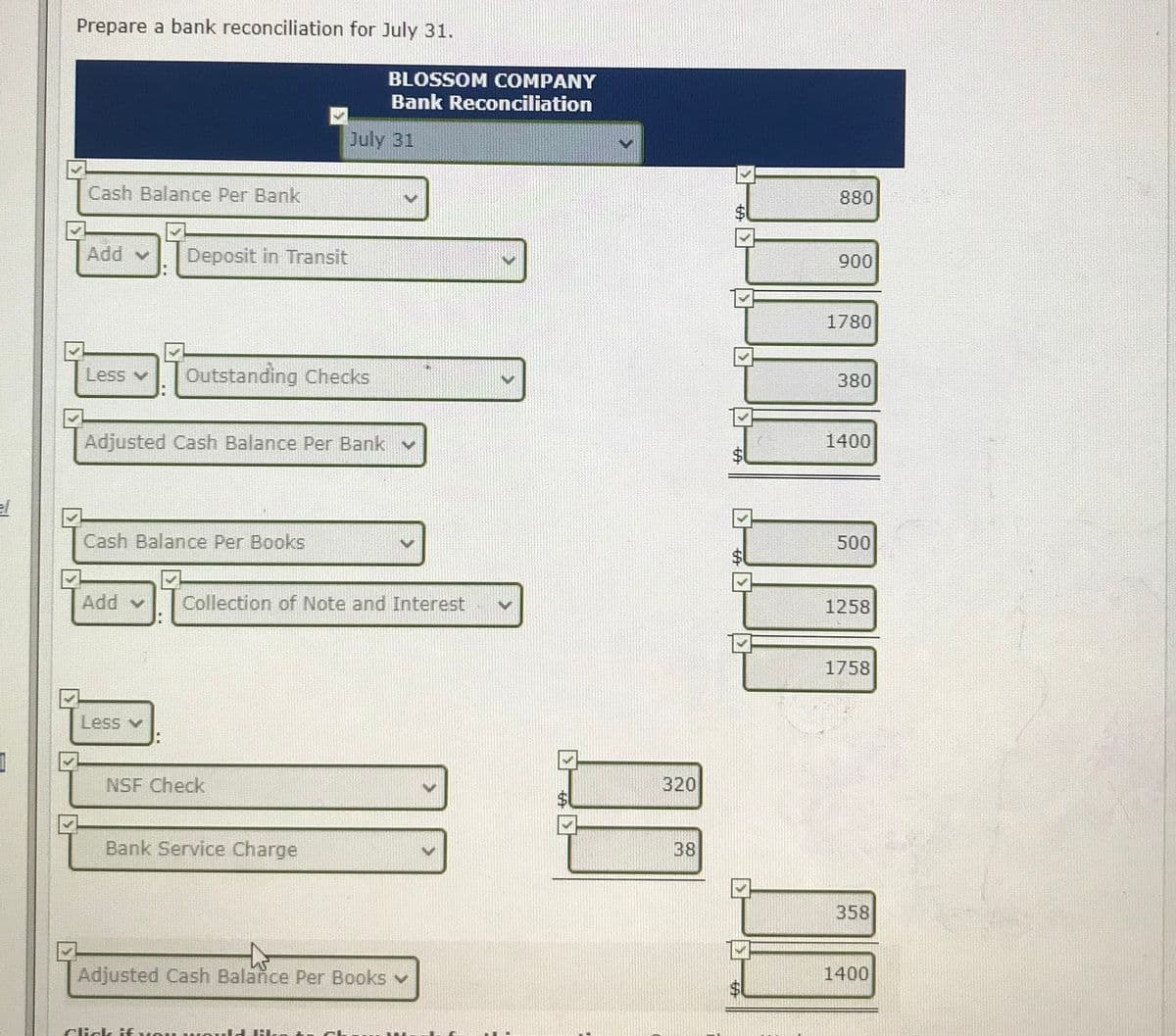 Prepare a bank reconciliation for July 31.
BLOSSOM COMPANY
Bank Reconciliation
July 31
Cash Balance Per Bank
880
Add v
Deposit in Transit
900
1780
Less
Outstanding Checks
380
Adjusted Cash Balance Per Bank v
1400
el
Cash Balance Per Books
500
Add v
Collection of Note and Interest
1258
1758
Less v
NSF Check
320
Bank Service Charge
38
358
Adjusted Cash Balance Per Books v
1400
Cick HEue
%24
%24
