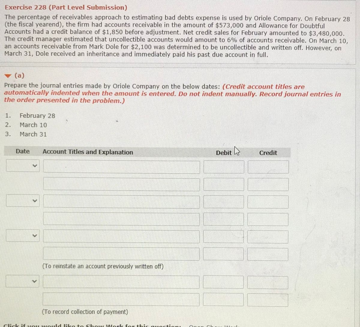 Exercise 228 (Part Level Submission)
The percentage of receivables approach to estimating bad debts expense is used by Oriole Company. On February 28
(the fiscal yearend), the firm had accounts receivable in the amount of $573,000 and Allowance for Doubtful
Accounts had a credit balance of $1,850 before adjustment. Net credit sales for February amounted to $3,480,000.
The credit manager estimated that uncollectible accounts would amount to 6% of accounts receivable. On March 10,
an accounts receivable from Mark Dole for $2,100 was determined to be uncollectible and written off. However, on
March 31, Dole received an inheritance and immediately paid his past due account in full.
(a)
Prepare the journal entries made by Oriole Company on the below dates: (Credit account titles are
automatically indented when the amount is entered. Do not indent manually. Record journal entries in
the order presented in the problem.)
1.
February 28
2.
March 10
3.
March 31
Date
Account Titles and Explanation
Debit
Credit
(To reinstate an account previously written off)
(To record collection of payment)
Click if vou w ould like to Chow Work for thic.
