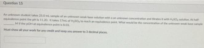 Question 15
An unknown student takes 25.0 ml sample of an unknown weak base solution with a an unknown concentration and titrates it with H,SO, solution. At half-
equivalence point the pH is 11.20, It takes 17ml of HSO, to reach an equivalence point. What would be the concentration of the unknown weak base sample
Mit the pOH at equivalence point is 8.03.
Must show all your work for any credit and keep you answer to3 decimal places
