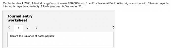 On September 1, 2021, Allied Moving Corp. borrows $90,000 cash from First National Bank. Allied signs a six-month, 6% note payable.
Interest is payable at maturity. Allied's year-end is December 31.
Journal entry
worksheet
1
2 3
Record the issuance of notes payable.