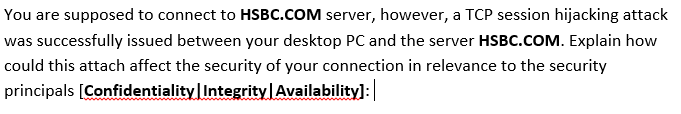 You are supposed to connect to HSBC.COM server, however, a TCP session hijacking attack
was successfully issued between your desktop PC and the server HSBC.COM. Explain how
could this attach affect the security of your connection in relevance to the security
principals [Confidentiality Integrity Availability]:
