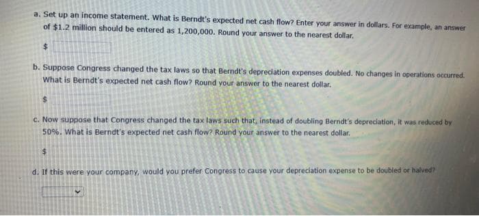 a. Set up an income statement. What is Berndt's expected net cash flow? Enter your answer in dollars. For example, an answer
of $1.2 million should be entered as 1,200,000. Round your answer to the nearest dollar.
$
b. Suppose Congress changed the tax laws so that Berndt's depreciation expenses doubled. No changes in operations occurred.
What is Berndt's expected net cash flow? Round your answer to the nearest dollar.
$
c. Now suppose that Congress changed the tax laws such that, instead of doubling Berndt's depreciation, it was reduced by
50%. What is Berndt's expected net cash flow? Round your answer to the nearest dollar.
$
d. If this were your company, would you prefer Congress to cause your depreciation expense to be doubled or halved?