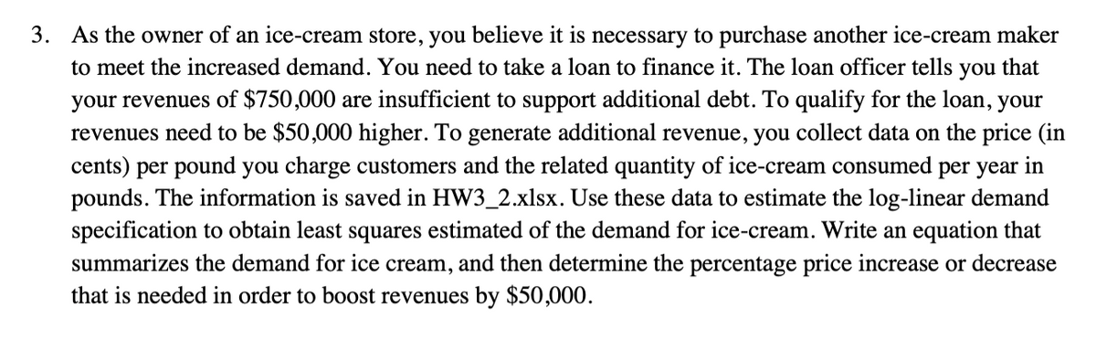 3. As the owner of an ice-cream store, you believe it is necessary to purchase another ice-cream maker
to meet the increased demand. You need to take a loan to finance it. The loan officer tells you that
your revenues of $750,000 are insufficient to support additional debt. To qualify for the loan, your
revenues need to be $50,000 higher. To generate additional revenue, you collect data on the price (in
cents) per pound you charge customers and the related quantity of ice-cream consumed per year in
pounds. The information is saved in HW3_2.xlsx. Use these data to estimate the log-linear demand
specification to obtain least squares estimated of the demand for ice-cream. Write an equation that
summarizes the demand for ice cream, and then determine the percentage price increase or decrease
that is needed in order to boost revenues by $50,000.