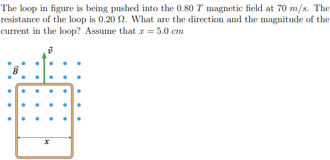 The loop in figure is being pushed into the 0.80 T magnetic field at 70 m/s. The
resistance of the loop is 0.20 2. What are the direction and the magnitude of the
current in the loop? Assume that x = = 5.0 cm
●
●
●
•
●
B
●
●
●
•
●
●
●
●
•
15
●
●
●
●
x
●
●