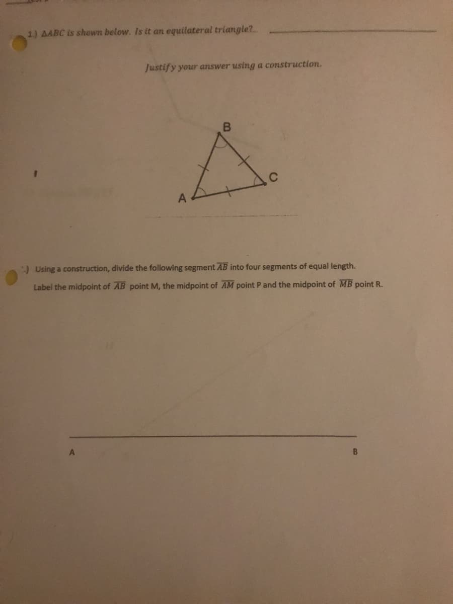 1) AABC is shown below. Is it an equilateral triangle?
Justify your answer using a construction.
)Using a construction, divide the following segment AB into four segments of equal length.
Label the midpoint of AB point M, the midpoint of AM point P and the midpoint of MB point R.
B.
