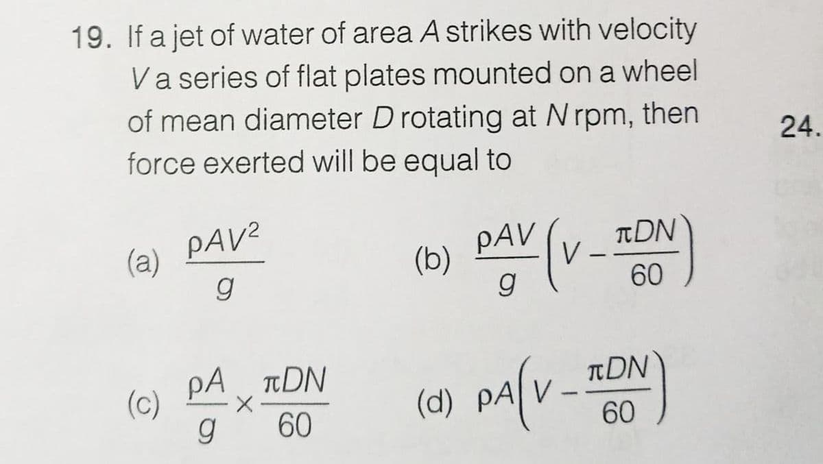 19. If a jet of water of area A strikes with velocity
Va series of flat plates mounted on a wheel
of mean diameter D rotating at Nrpm, then
force exerted will be equal to
24.
(a) PAV2
g
TDN
V
PAV
(b)
60
pA
A rDN
tDN
(c)
g
(1) pa[v
60
60
