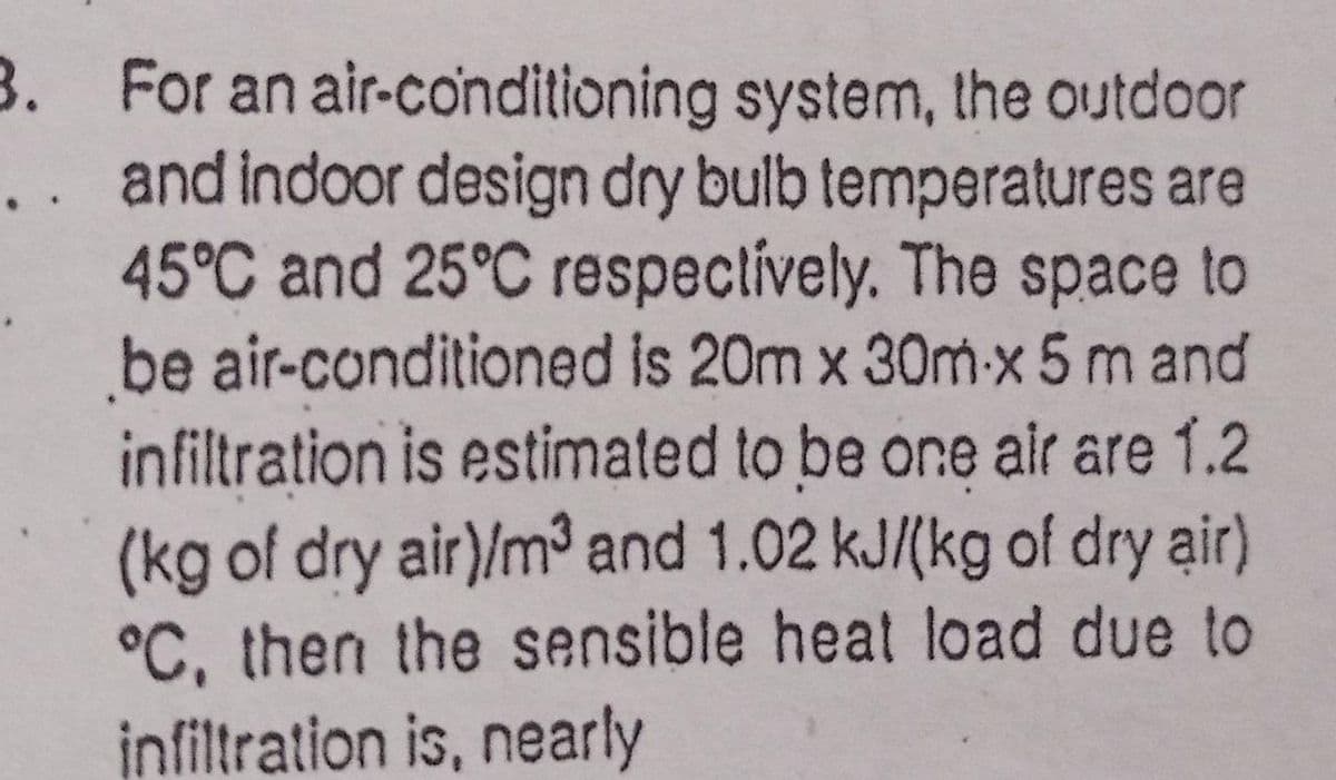 3. For an air-conditioning system, the outdoor
.. and indoor design dry bulb temperatures are
45°C and 25°C respectively. The space to
be air-conditioned is 20m x 30m-x 5 m and
infiltration is estimated to be one air are 1.2
(kg of dry air)/m³ and 1.02 kJ/(kg of dry air)
°C, then the sensible heat load due to
infiltration is, nearly
