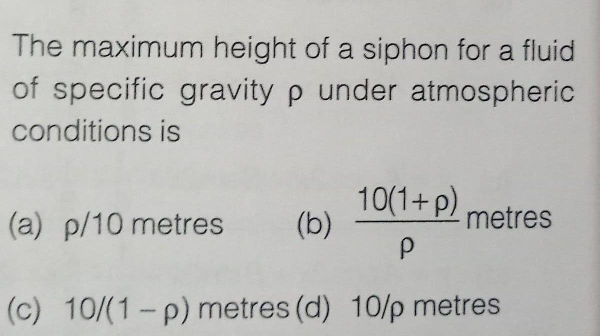 The maximum height of a siphon for a fluid
of specific gravity p under atmospheric
conditions is
10(1+p)
(b)
(a) p/10 metres
metres
(c) 10/(1-p) metres (d) 10/p metres
