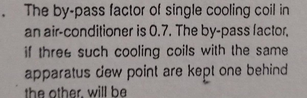 The by-pass factor of single cooling coil in
an air-conditioner is 0.7. The by-pass lactor,
if three such cooling coils with the same
apparatus dew point are kept one behind
the other, will be
