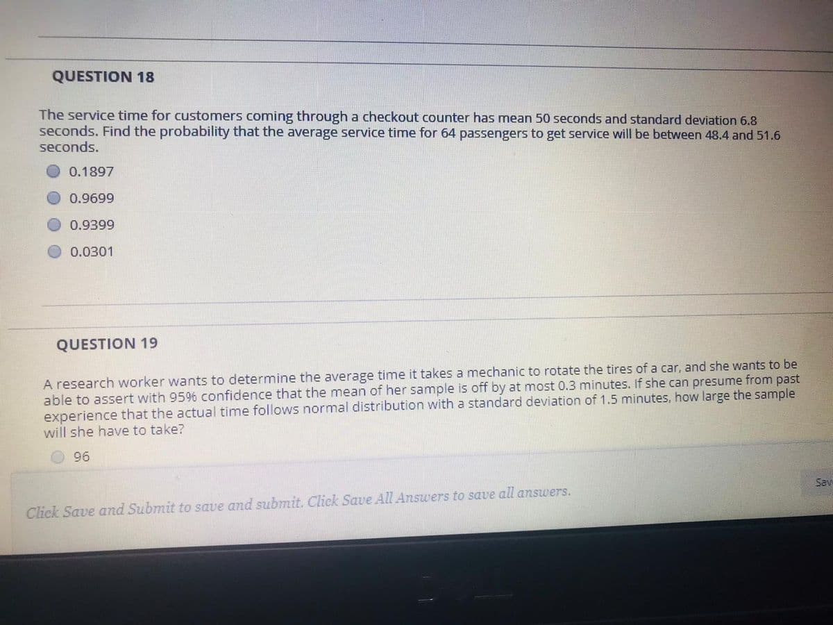 QUESTION 18
The service time for customers coming through a checkout counter has mean 50 seconds and standard deviation 6.8
seconds. Find the probability that the average service time for 64 passengers to get service will be between 48.4 and 51.6
seconds.
0.1897
0.9699
0.9399
0.0301
QUESTION 19
A research worker wants to determine the average time it takes a mechanic to rotate the tires of a car, and she wants to be
able to assert with 95% confidence that the mean of her sample is off by at most 0.3 minutes. If she can presume from past
experience that the actual time follows normal distribution with a standard deviation of 1.5 minutes, how large the sample
will she have to take?
96
Sav
Click Save and Submit to save and submit. Click Save All Answers to save all answers.
