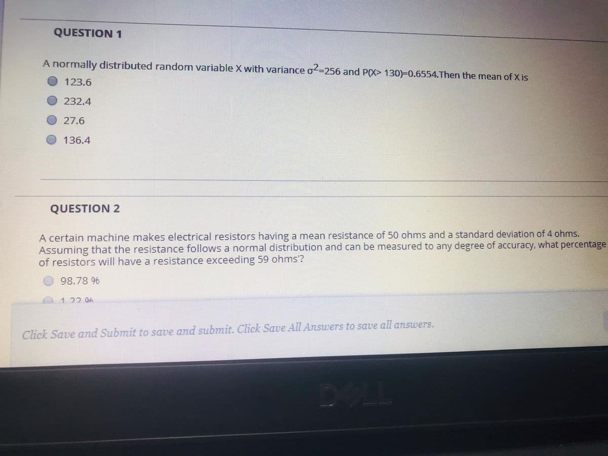 QUESTION 1
A normally distributed random variable X with variance o=256 and P(X> 130)=0.6554.Then the mean of X is
123.6
232.4
27.6
136.4
QUESTION 2
A certain machine makes electrical resistors having a mean resistance of 50 ohms and a standard deviation of 4 ohms.
Assuming that the resistance follows a normal distribution and can be measured to any degree of accuracy, what percentage
of resistors will have a resistance exceeding 59 ohms'?
98.78 %
122 06
Click Save and Submit to save and submit. Click Save All Answers to save all answers.
OLL
