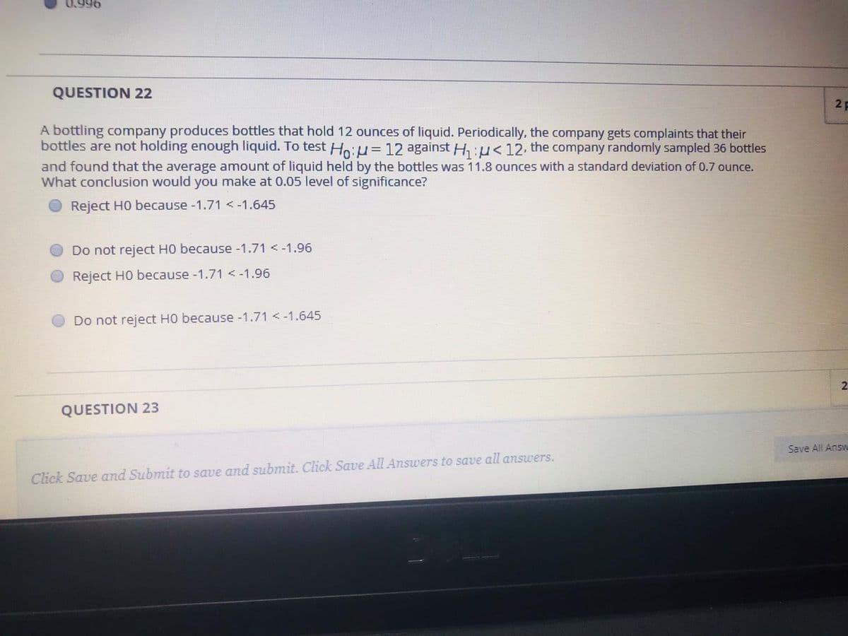 0.996
QUESTION 22
2F
A bottling company produces bottles that hold 12 ounces of liquid. Periodically, the company gets complaints that their
bottles are not holding enough liquid. To test Ho:u= 12 against H, :u<12. the company randomly sampled 36 bottles
and found that the average amount of liquid held by the bottles was 11.8 ounces with a standard deviation of 0.7 ounce.
What conclusion would you make at 0.05 level of significance?
Reject H0 because -1.71 <-1.645
Do not reject H0 because-1.71 <-1.96
Reject HO because -1.71 <-1.96
Do not reject HO because -1.71 < -1.645
2
QUESTION 23
Save All Answ
Click Save and Submit to save and submit. Click Save All Answers to save all answers.
