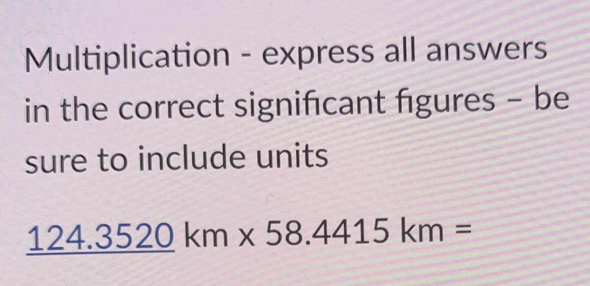 Multiplication - express all answers
in the correct significant figures - be
sure to include units
124.3520 km x 58.4415 km
