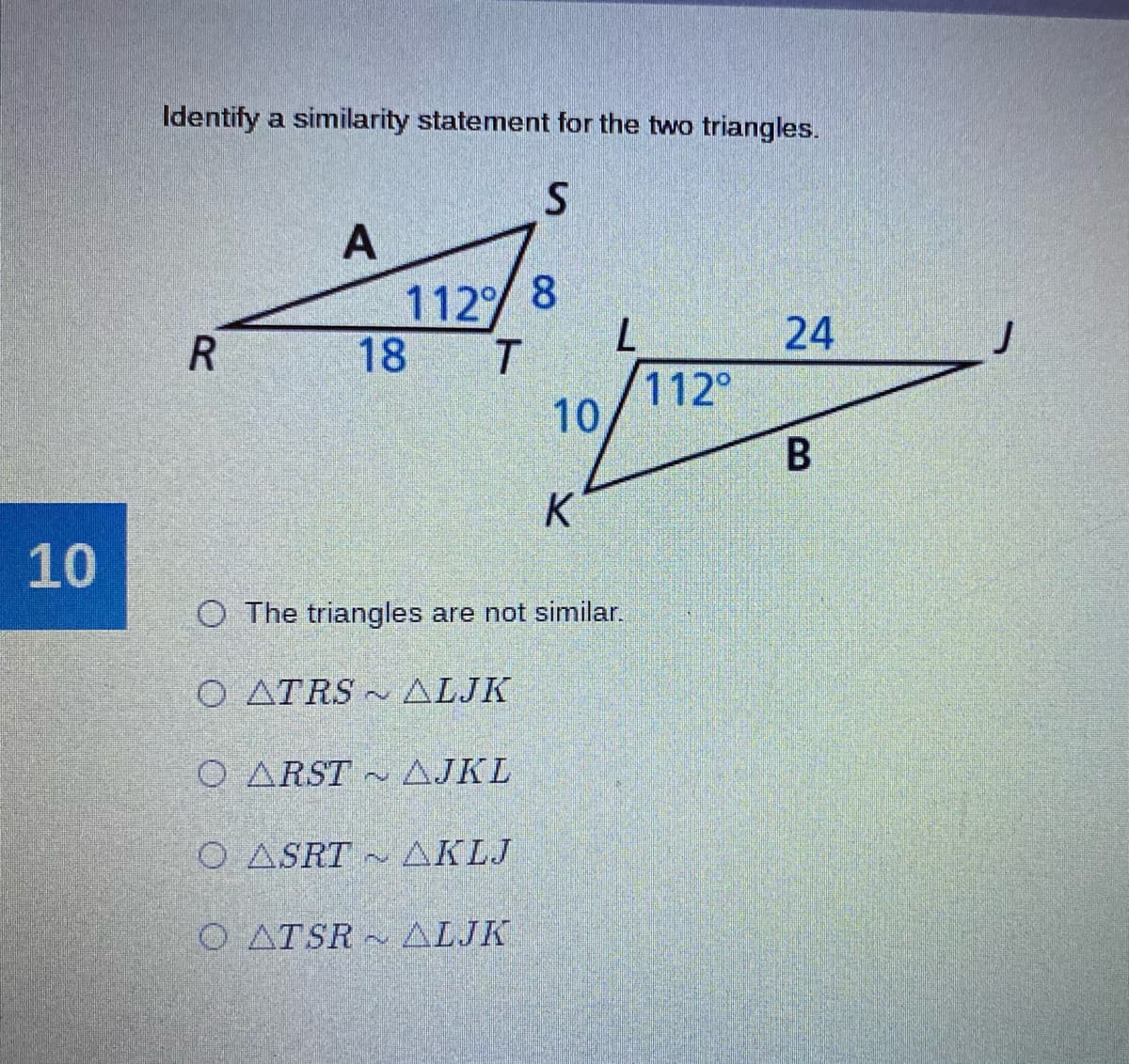 Identify a similarity statement for the two triangles.
112 8
18
24
112°
10
В
K
10
O The triangles are not similar.
O ATRS - ALJK
O ARST ~ AJKL
O ASRT
AKLJ
O ATSR ALJK
