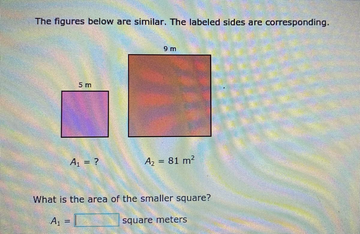 The figures below are similar. The labeled sides are corresponding.
9 m
5 m
A1 = ?
A2 = 81 m?
What is the area of the smaller square?
A1 =
square meters
