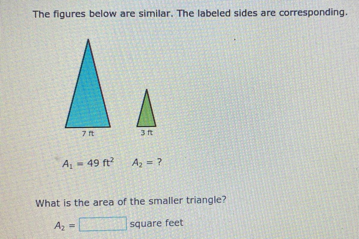 The figures below are similar. The labeled sides are corresponding.
7 ft
3 ft
A = 49 ft?
A2 = ?
What is the area of the smaller triangle?
A2 =
square feet
