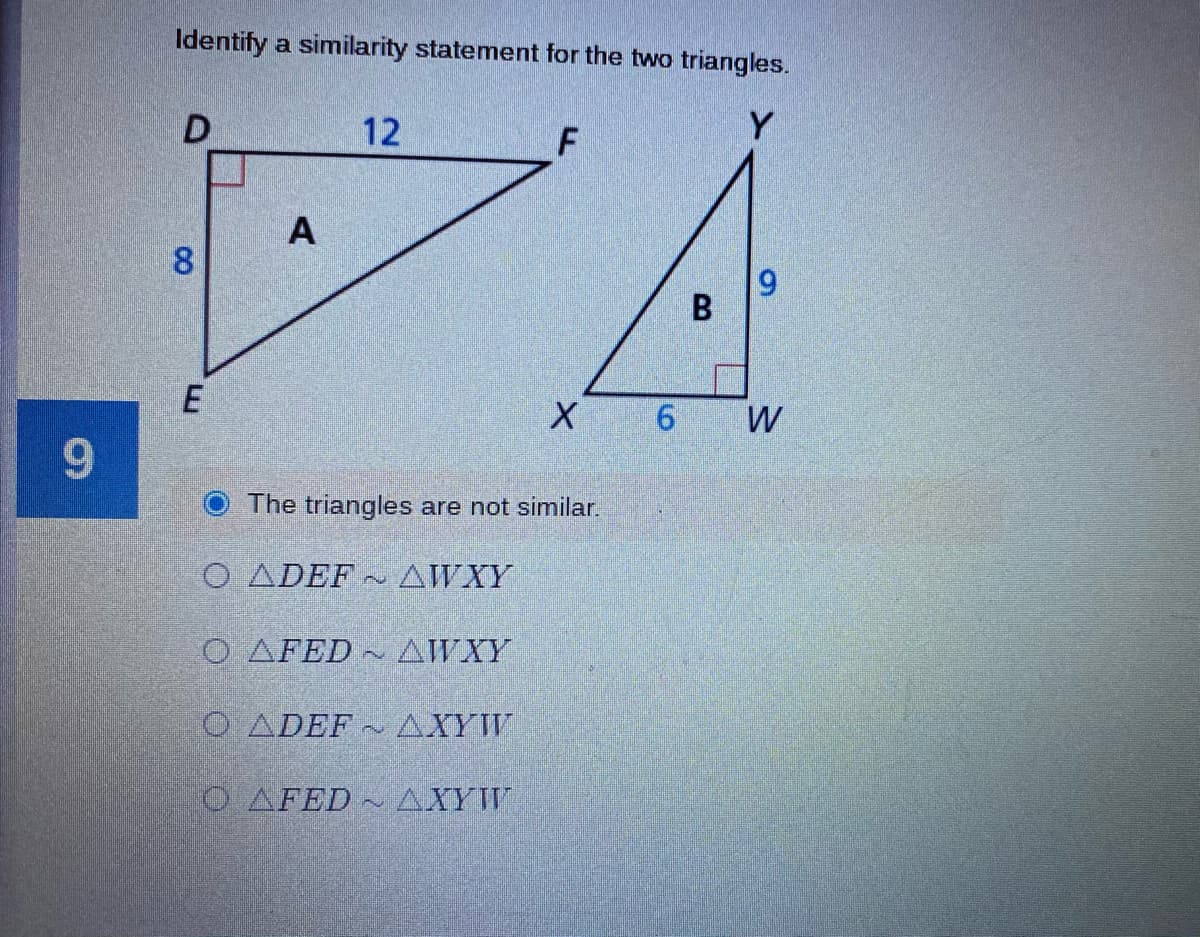 Identify a similarity statement for the two triangles.
12
Y
A
8
6.
B
E
W
9.
The triangles are not similar.
O ADEF AWXY
O AFED
AWXY
O ADEF
AXYW
O AFED ~ AXYW
