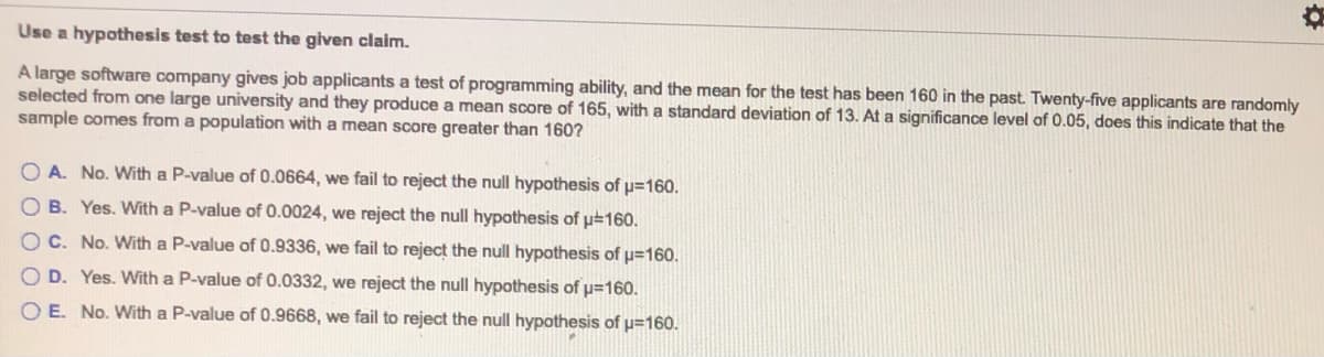 Use a hypothesis test to test the given claim.
A large software company gives job applicants a test of programming ability, and the mean for the test has been 160 in the past. Twenty-five applicants are randomly
selected from one large university and they produce a mean score of 165, with a standard deviation of 13. At a significance level of 0.05, does this indicate that the
sample comes from a population with a mean score greater than 160?
O A. No. With a P-value of 0.0664, we fail to reject the null hypothesis of p=160.
O B. Yes. With a P-value of 0.0024, we reject the null hypothesis of p#160.
OC. No. With a P-value of 0.9336, we fail to reject the null hypothesis of p=160.
O D. Yes. With a P-value of 0.0332, we reject the null hypothesis of p=160.
O E. No. With a P-value of 0.9668, we fail to reject the null hypothesis of p=160.
