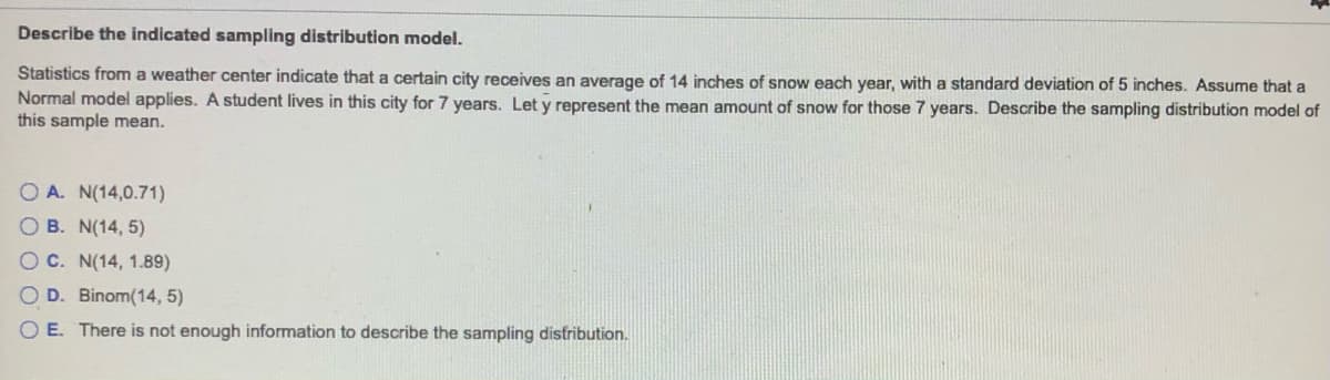 Describe the indicated sampling distribution model.
Statistics from a weather center indicate that a certain city receives an average of 14 inches of snow each year, with a standard deviation of 5 inches. Assume that a
Normal model applies. A student lives in this city for 7 years. Let y represent the mean amount of snow for those 7 years. Describe the sampling distribution model of
this sample mean.
O A. N(14,0.71)
O B. N(14, 5)
OC. N(14, 1.89)
OD. Binom(14, 5)
O E. There is not enough information to describe the sampling distribution.
