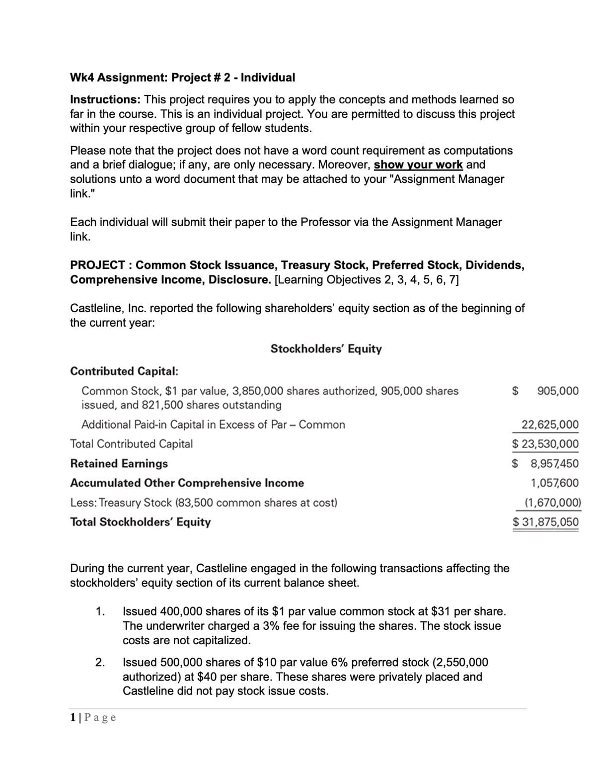 Wk4 Assignment: Project #2 - Individual
Instructions: This project requires you to apply the concepts and methods learned so
far in the course. This is an individual project. You are permitted to discuss this project
within your respective group of fellow students.
Please note that the project does not have a word count requirement as computations
and a brief dialogue; if any, are only necessary. Moreover, show your work and
solutions unto a word document that may be attached to your "Assignment Manager
link."
Each individual will submit their paper to the Professor via the Assignment Manager
link.
PROJECT: Common Stock Issuance, Treasury Stock, Preferred Stock, Dividends,
Comprehensive Income, Disclosure. [Learning Objectives 2, 3, 4, 5, 6, 7]
Castleline, Inc. reported the following shareholders' equity section as of the beginning of
the current year:
Contributed Capital:
Stockholders' Equity
Common Stock, $1 par value, 3,850,000 shares authorized, 905,000 shares
issued, and 821,500 shares outstanding
$
905,000
Additional Paid-in Capital in Excess of Par - Common
22,625,000
Total Contributed Capital
$ 23,530,000
Retained Earnings
$ 8,957,450
Accumulated Other Comprehensive Income
1,057,600
Less: Treasury Stock (83,500 common shares at cost)
Total Stockholders' Equity
(1,670,000)
$31,875,050
During the current year, Castleline engaged in the following transactions affecting the
stockholders' equity section of its current balance sheet.
1. Issued 400,000 shares of its $1 par value common stock at $31 per share.
The underwriter charged a 3% fee for issuing the shares. The stock issue
costs are not capitalized.
2.
1 | Page
Issued 500,000 shares of $10 par value 6% preferred stock (2,550,000
authorized) at $40 per share. These shares were privately placed and
Castleline did not pay stock issue costs.