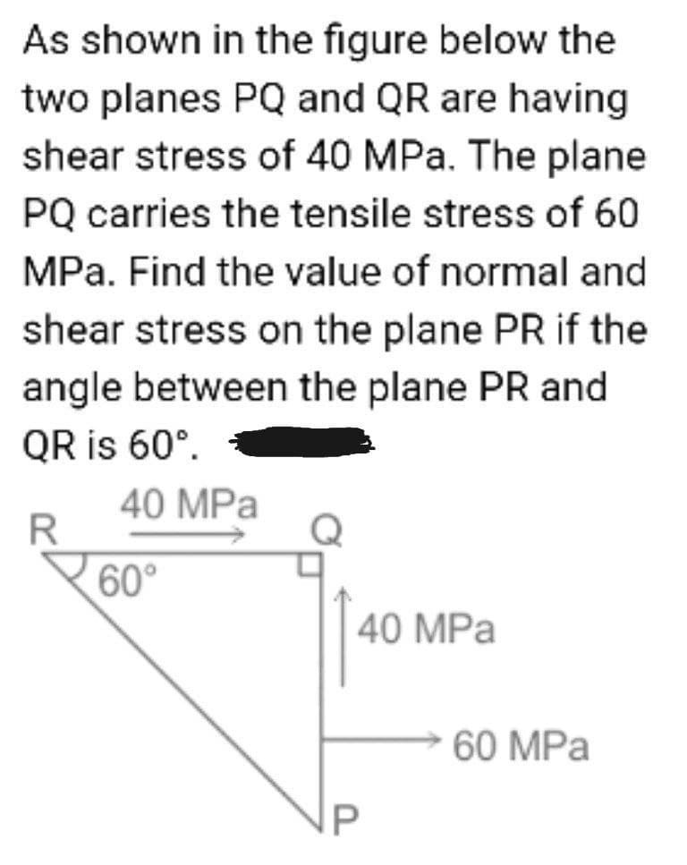 As shown in the figure below the
two planes PQ and QR are having
shear stress of 40 MPa. The plane
PQ carries the tensile stress of 60
MPa. Find the value of normal and
shear stress on the plane PR if the
angle between the plane PR and
QR is 60°.
40 MPa
R
60°
40 MPa
60 MPa
P
