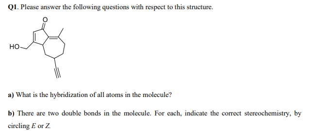 Q1. Please answer the following questions with respect to this structure.
но.
a) What is the hybridization of all atoms in the molecule?
b) There are two double bonds in the molecule. For each, indicate the correct stereochemistry, by
circling E or Z.
