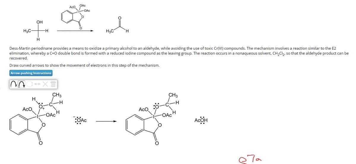 OH
of H
H
H3C-
Dess-Martin periodinane provides a means to oxidize a primary alcohol to an aldehyde, while avoiding the use of toxic Cr(VI) compounds. The mechanism involves a reaction similar to the E2
elimination, whereby a C=O double bond is formed with a reduced iodine compound as the leaving group. The reaction occurs in a nonaqueous solvent, CH₂Cl₂, so that the aldehyde product can be
recovered.
Draw curved arrows to show the movement of electrons in this step of the mechanism.
Arrow-pushing Instructions
AOC XT
OAc
AcO
-OAc
& A
H3C
H
H
AcO
CH3
H
-OACH
OAC
ACO
CH3
-OAc
H
Асӧн
ета