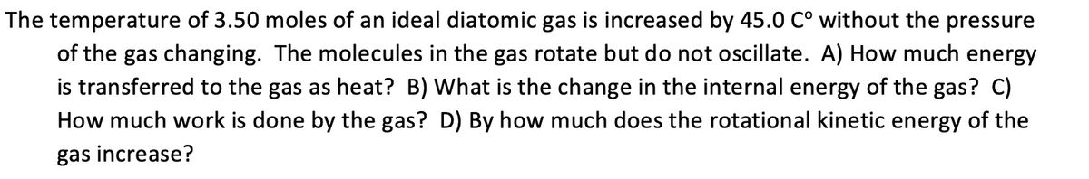The temperature of 3.50 moles of an ideal diatomic gas is increased by 45.0 C° without the pressure
of the gas changing. The molecules in the gas rotate but do not oscillate. A) How much energy
is transferred to the gas as heat? B) What is the change in the internal energy of the gas? C)
How much work is done by the gas? D) By how much does the rotational kinetic energy of the
gas increase?

