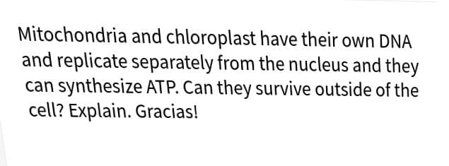 Mitochondria and chloroplast have their own DNA
and replicate separately from the nucleus and they
can synthesize ATP. Can they survive outside of the
cell? Explain. Gracias!
