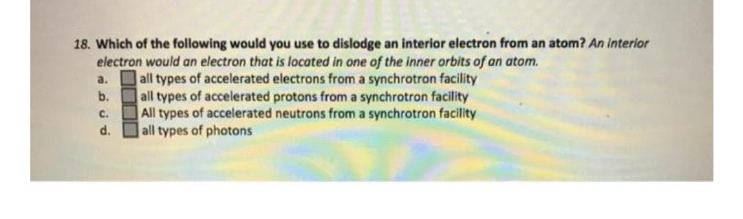 18. Which of the following would you use to dislodge an interior electron from an atom? An interior
electron would an electron that is located in one of the inner orbits of an atom.
all types of accelerated electrons from a synchrotron facility
b. all types of accelerated protons from a synchrotron facility
All types of accelerated neutrons from a synchrotron facility
all types of photons
a.
c.
d.
