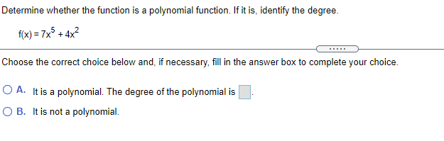 Determine whether the function is a polynomial function. If it is, identify the degree.
f(x) = 7x° + 4x?
Choose the correct choice below and, if necessary, fill in the answer box to complete your choice.
O A. It is a polynomial. The degree of the polynomial is
O B. It is not a polynomial.
