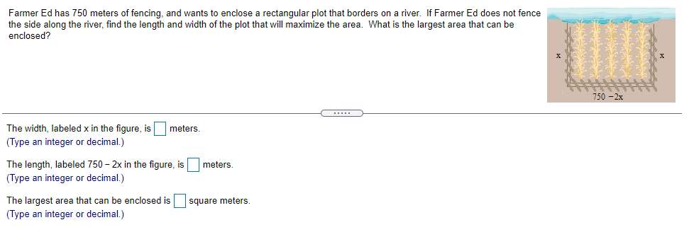 Farmer Ed has 750 meters of fencing, and wants to enclose a rectangular plot that borders on a river. If Farmer Ed does not fence
the side along the river, find the length and width of the plot that will maximize the area. What is the largest area that can be
enclosed?
750 -2x
The width, labeled x in the figure, is meters.
(Type an integer or decimal.)
The length, labeled 750 – 2x in the figure, is
meters.
(Type an integer or decimal.)
The largest area that can be enclosed is
square meters
(Type an integer or decimal.)
