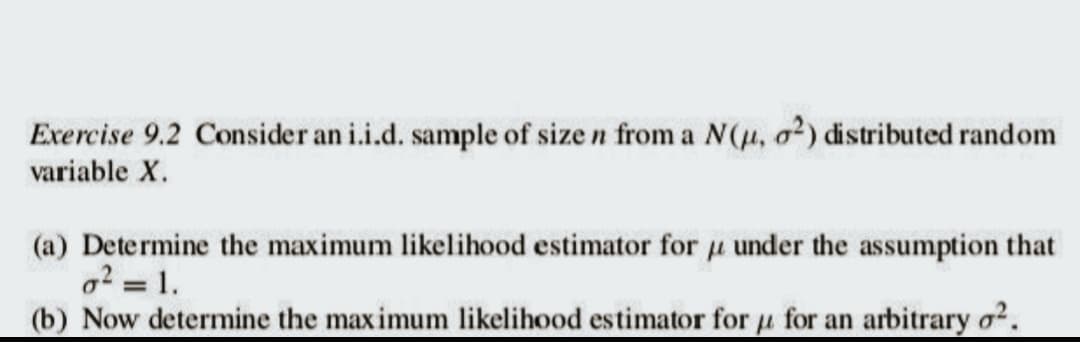 Exercise 9.2 Consider an i.i.d. sample of size n from a N(u, o²) distributed random
variable X.
(a) Determine the maximum likelihood estimator for under the assumption that
o² = 1.
(b) Now determine the maximum likelihood estimator for for an arbitrary o².