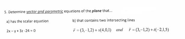 5. Determine vector and parametric equations of the plane that...
a) has the scalar equation
2x-y+ 3z-240
b) that contains two intersecting lines
F=(3,-1,2) + s(4,0,1) and F=(3,-1,2)+1(-2,1,5)