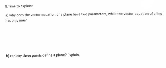 8. Time to explain:
a) why does the vector equation of a plane have two parameters, while the vector equation of a line
has only one?
b) can any three points define a plane? Explain.