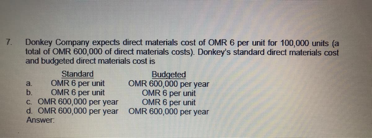 Donkey Company expects direct materials cost of OMR 6 per unit for 100,000 units (a
total of OMR 600,000 of direct materials costs). Donkey's standard direct materials cost
and budgeted direct materials cost is
7.
Standard
OMR 6 per unit
OMR 6 per unit
c. OMR 600,000 per year
d. OMR 600,000 per year
Budgeted
OMR 600,000 per year
OMR 6 per unit
OMR 6 per unit
OMR 600,000 per year
a.
b.
Answer
