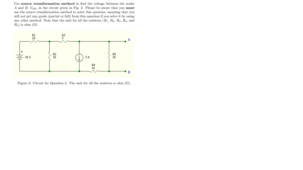 Use source transformation method to find the voltage between the nodes
A and B, VAB, in the circuit given in Fig. 3. Please be aware that you must
use the source transformation method to solve this question, meaning that you
will not get any grade (partial or full) from this question if you solve it by using
any other method. Note that the unit for all the resistors (R1, R2, R3, R4, and
R5) is ohm (2).
R3
A
20 V
ЗА
R4
B
Figure 3: Circuit for Question 3. The unit for all the resistors is ohm (2).
