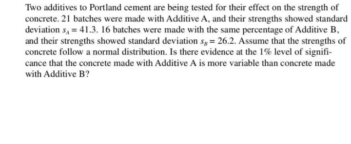 Two additives to Portland cement are being tested for their effect on the strength of
concrete. 21 batches were made with Additive A, and their strengths showed standard
deviation s, = 41.3. 16 batches were made with the same percentage of Additive B,
and their strengths showed standard deviation s, = 26.2. Assume that the strengths of
concrete follow a normal distribution. Is there evidence at the 1% level of signifi-
cance that the concrete made with Additive A is more variable than concrete made
with Additive B?
