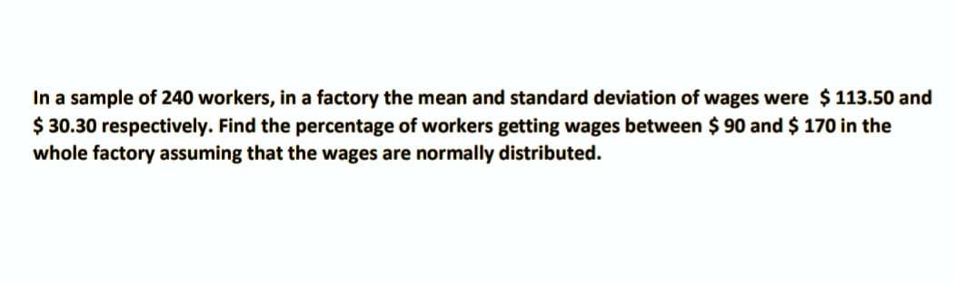 In a sample of 240 workers, in a factory the mean and standard deviation of wages were $ 113.50 and
$ 30.30 respectively. Find the percentage of workers getting wages between $ 90 and $ 170 in the
whole factory assuming that the wages are normally distributed.
