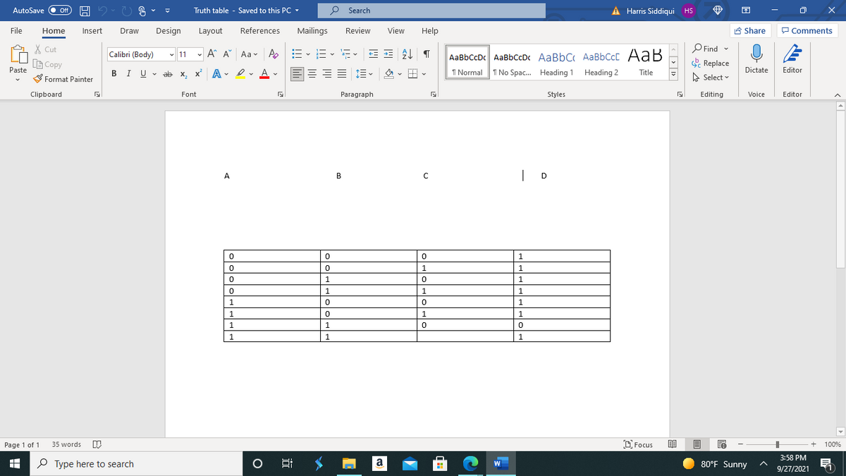 AutoSave O ff
Truth table - Saved to this PC -
P Search
A Harris Siddiqui HS
File
Home
Insert
Draw
Design
Layout
References
Mailings
Review
View
Help
8 Share
P Comments
X Cut
O Find
P Find -
- 11 -
A A Aav A
AaBbCcDc AaBbCcDc AaBbC AaBbCcC AaB
I No Spac. Heading 1 Heading 2
Calibri (Body)
B Copy
Replace
Paste
三 三。
1 Normal
Editor
Dictate
BIU - ab x, x A- I
=== 1=-
Title
S Format Painter
A Select v
Clipboard
Font
Paragraph
Styles
Editing
Voice
Editor
| D
A
B
1
1
1.
1
1
1.
1.
1.
1
1.
1.
1.
1
1.
1
1
D Focus
目
100%
Page 1 of 1
35 words
3:58 PM
P Type here to search
a
80°F Sunny
W
9/27/2021
