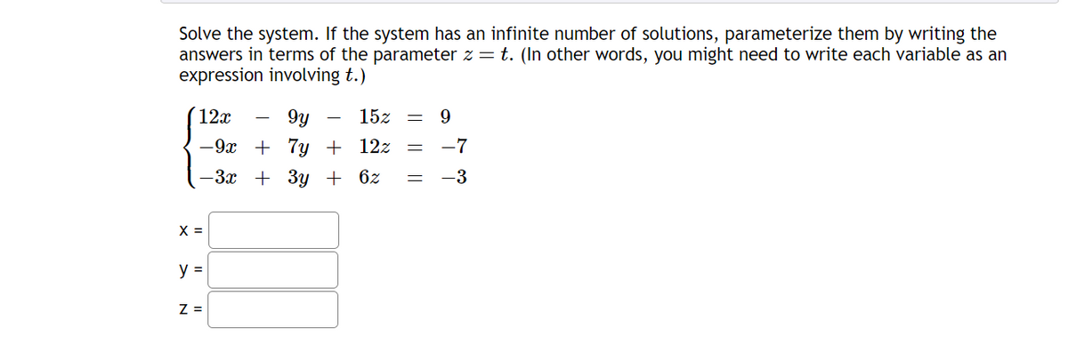 Solve the system. If the system has an infinite number of solutions, parameterize them by writing the
answers in terms of the parameter z = t. (In other words, you might need to write each variable as an
expression involving t.)
12x
gy
-9x + 7y + 12z
-3x + 3y + 6z
X =
y =
Z =
15z = 9
-7
= -3