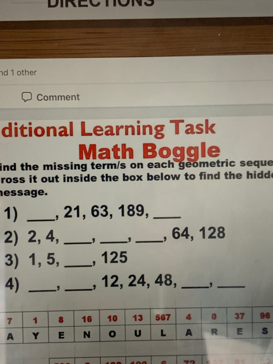 nd 1 other
Comment
ditional Learning Task
Math Boggle
ind the missing term/s on each geometric seque
ross it out inside the box below to find the hidde
nessage.
1) L, 21, 63, 189,
64, 128
2) 2, 4,
3) 1, 5,
125
4)
12, 24, 48, _
-
8.
16
10
13
567
0.
37
96
Y
U
A
100
400
%24
