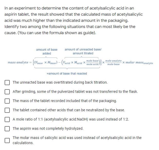 In an experiment to determine the content of acetylsalicylic acid in an
aspirin tablet, the result showed that the calculated mass of acetylsalicylic
acid was much higher than the indicated amount in the packaging.
Identify two among the following situations that can most likely be the
cause. (You can use the formula shown as guide).
amount of base
amount of unreacted base/
added
amount titrated
mass analyte = (Vbase x Mpase) -(Vacid X Macid X
mole base
mole analyte
x molar massanalyte
mole acid.
mole base
=amount of base that reacted
The unreacted base was overtitrated during back titration.
After grinding, some of the pulverized tablet was not transferred to the flask.
The mass of the tablet recorded included that of the packaging.
The tablet contained other acids that can be neutralized by the base.
A mole ratio of 1:1 (acetylsalicylic acid:NaOH) was used instead of 1:2.
The aspirin was not completely hydrolyzed.
The molar mass of salicylic acid was used instead of acetylsalicylic acid in the
calculations.
