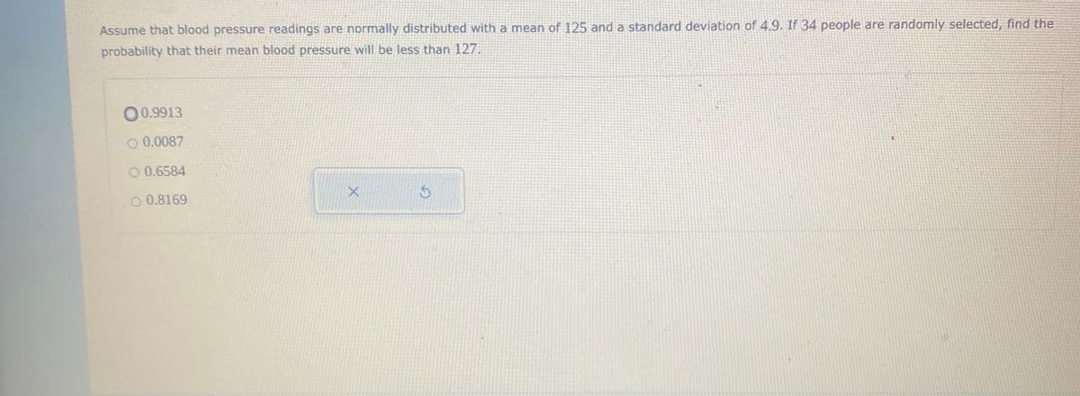 Assume that blood pressure readings are normally distributed with a mean of 125 and a standard deviation of 4.9. If 34 people are randomly selected, find the
probability that their mean blood pressure will be less than 127.
O0.9913
O 0.0087
O 0.6584
O 0.8169
