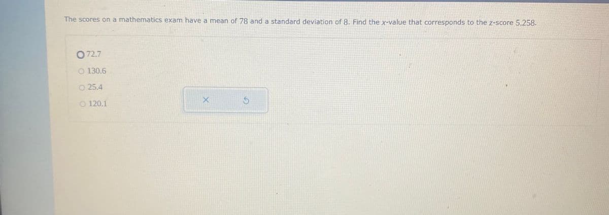 The scores on a mathematics exam have a mean of 78 and a standard deviation of 8. Find the X-value that corresponds to the z-score 5.258.
O 72.7
O 130.6
O 25.4
O 120.1
