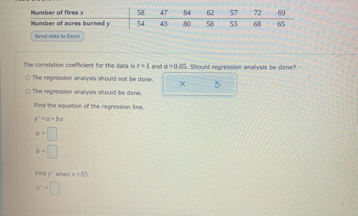 Number of fires x
58 47
84 62
57
72
69
Number of acres burned y
54
43
80
58
53
68
65
Send data to Excel
The correlation coefficient for the data is r=1 and a=D0,05. Should regression analysis be done?
O The regression analysis should not be done.
O The regression analysis should be done.
Find the equation of the regression line.
y'3Da+bx
Find y' when x= 65.
y'%3D
