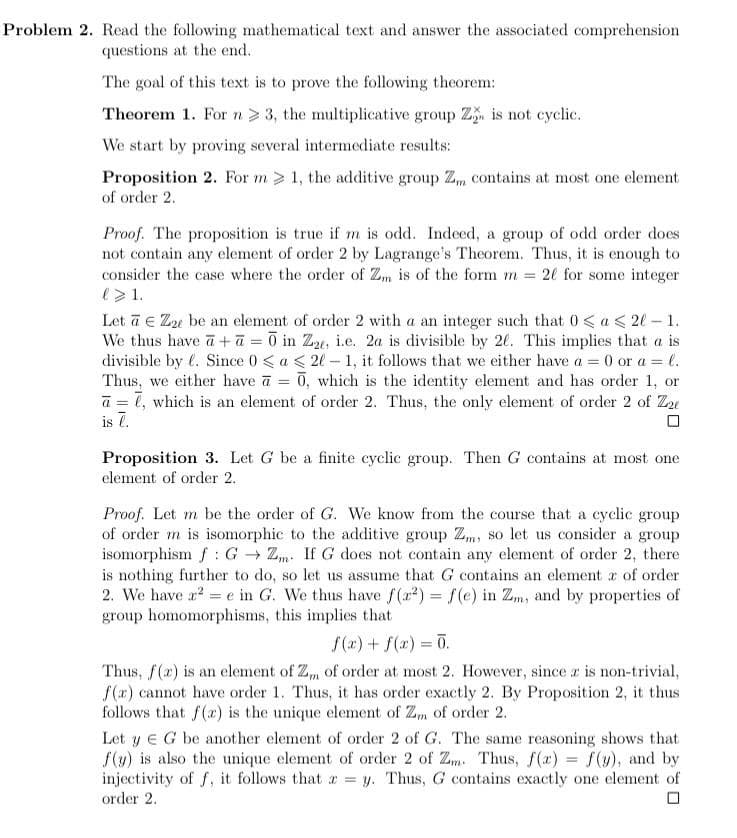 Problem 2. Read the following mathematical text and answer the associated comprehension
questions at the end.
The goal of this text is to prove the following theorem:
Theorem 1. For n> 3, the multiplicative group Z is not cyclic.
We start by proving several intermediate results:
Proposition 2. For m > 1, the additive group Z, contains at most one element
of order 2.
Proof. The proposition is true if m is odd. Indeed, a group of odd order does
not contain any element of order 2 by Lagrange's Theorem. Thus, it is enough to
consider the case where the order of Zm is of the form m = 2l for some integer
e>1.
Let ā e Ze be an element of order 2 with a an integer such that 0 < a < 2l – 1.
We thus have a +ā = 0 in Z, i.e. 2a is divisible by 20. This implies that a is
divisible by l. Since 0 < a < 2l - 1, it follows that we either have a = 0 or a = e.
Thus, we either have a = 0, which is the identity element and has order 1, or
a = l, which is an element of order 2. Thus, the only element of order 2 of Ze
is 7.
Proposition 3. Let G be a finite cyclic group. Then G contains at most one
element of order 2.
Proof. Let m be the order of G. We know from the course that a cyclic group
of order m is isomorphic to the additive group Zm, so let us consider a group
isomorphism f: G - Zm. If G does not contain any element of order 2, there
is nothing further to do, so let us assume that G contains an element r of order
2. We have a? = e in G. We thus have f(a2) = f(e) in Zm, and by properties of
group homomorphisms, this implies that
f(r) + f(x) = 0.
Thus, f(r) is an element of Z, of order at most 2. However, since r is non-trivial,
f(ax) cannot have order 1. Thus, it has order exactly 2. By Proposition 2, it thus
follows that f(r) is the unique element of Zm of order 2.
Let y e G be another element of order 2 of G. The same reasoning shows that
f(y) is also the unique element of order 2 of Zm. Thus, f(x) f(y), and by
injectivity of f, it follows that r = y. Thus, G contains exactly one element of
order 2.
