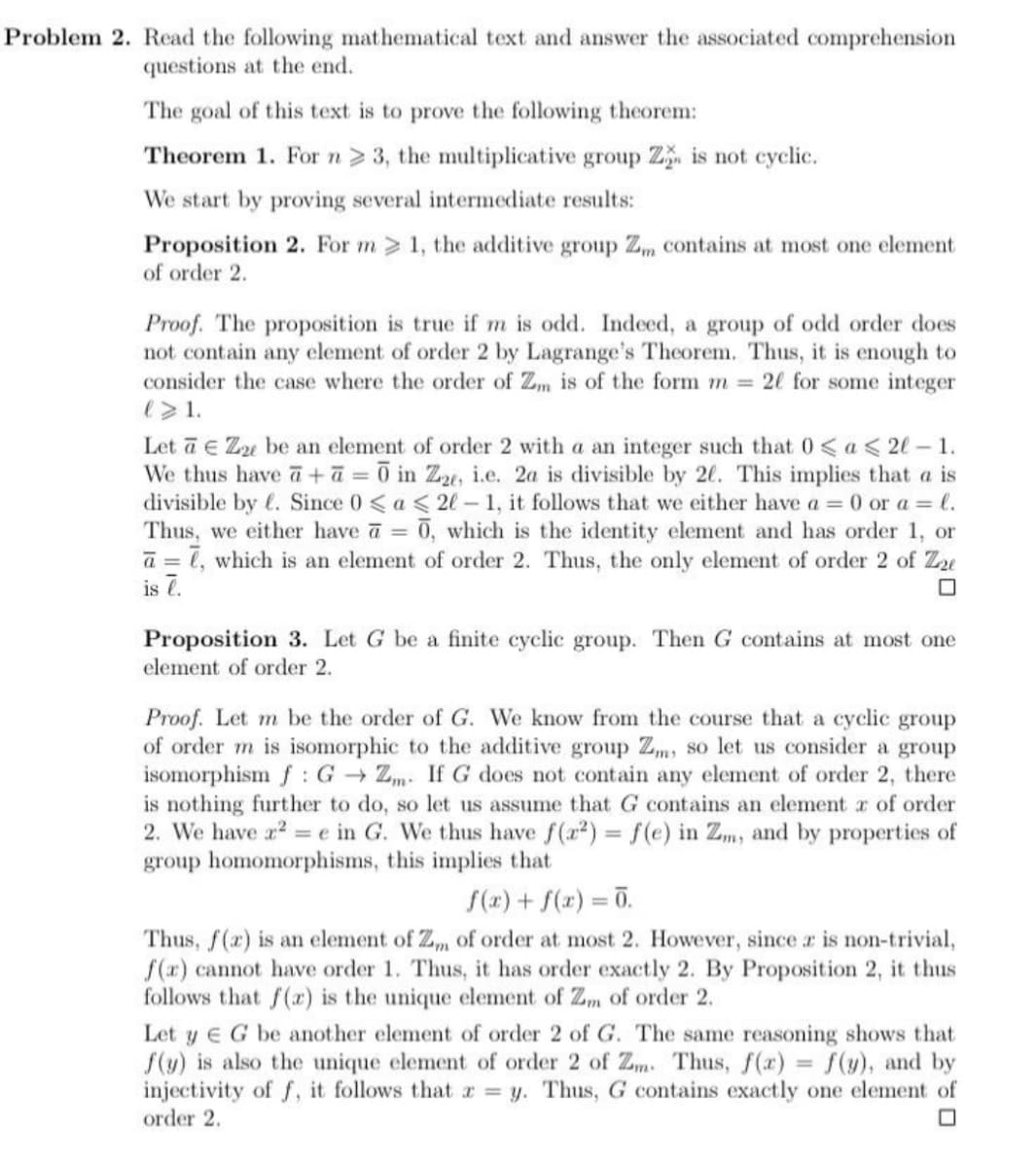 Problem 2. Read the following mathematical text and answer the associated comprehension
questions at the end.
The goal of this text is to prove the following theorem:
Theorem 1. Forn> 3, the multiplicative group Z. is not cyclic.
We start by proving several intermediate results:
Proposition 2. For m 1, the additive group Z contains at most one element
of order 2.
Proof. The proposition is true if m is odd. Indeed, a group of odd order does
not contain any element of order 2 by Lagrange's Theorem. Thus, it is enough to
consider the case where the order of Zm is of the form m = 20 for some integer
e>1.
Let ā e Zu be an element of order 2 with a an integer such that 0 < a < 2l – 1.
We thus have a +ā = 0 in Z2e, i.e. 2a is divisible by 20. This implies that a is
divisible by l. Since 0 < a < 2l-1, it follows that we either have a 0 or a = l.
Thus, we either have a =
0, which is the identity element and has order 1, or
a = 1, which is an element of order 2. Thus, the only element of order 2 of Zu
is 7.
Proposition 3. Let G be a finite cyclic group. Then G contains at most one
element of order 2.
Proof. Let m be the order of G. We know from the course that a cyclic group
of order m is isomorphic to the additive group Zm, so let us consider a group
isomorphism f : G → Zm. If G does not contain any element of order 2, there
is nothing further to do, so let us assume that G contains an element r of order
2. We have a2 = e in G. We thus have f(a2) = f(e) in Zm, and by properties of
group homomorphisms, this implies that
f(r) + f(x) = 0.
%3D
Thus, f(x) is an element of Z, of order at most 2. However, since r is non-trivial,
f(r) cannot have order 1. Thus, it has order exactly 2. By Proposition 2, it thus
follows that f(x) is the unique element of Zm of order 2.
Let y E G be another element of order 2 of G. The same reasoning shows that
f(y) is also the unique element of order 2 of Zm. Thus, f(r) = f(y), and by
injectivity of f, it follows that r = y. Thus, G contains exactly one element of
order 2.
